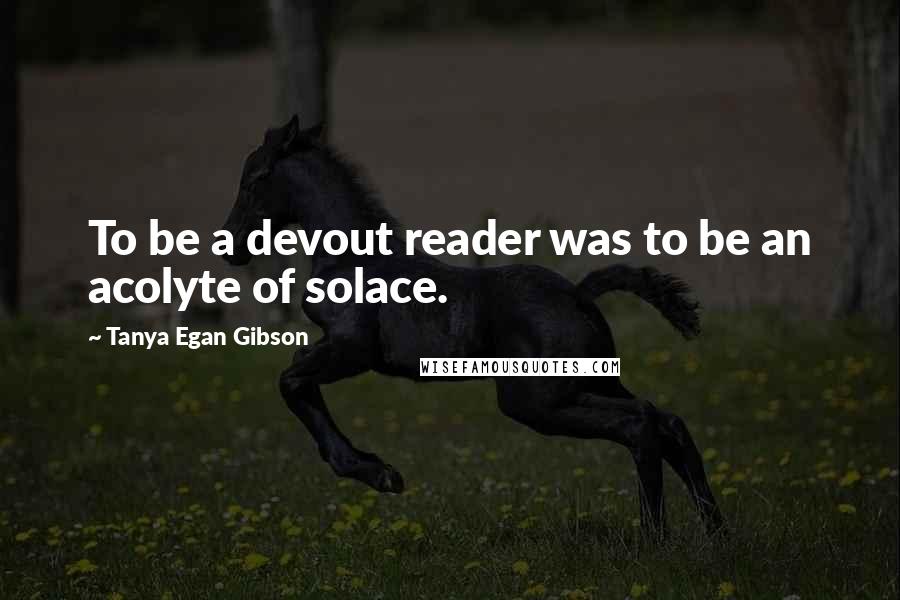 Tanya Egan Gibson Quotes: To be a devout reader was to be an acolyte of solace.