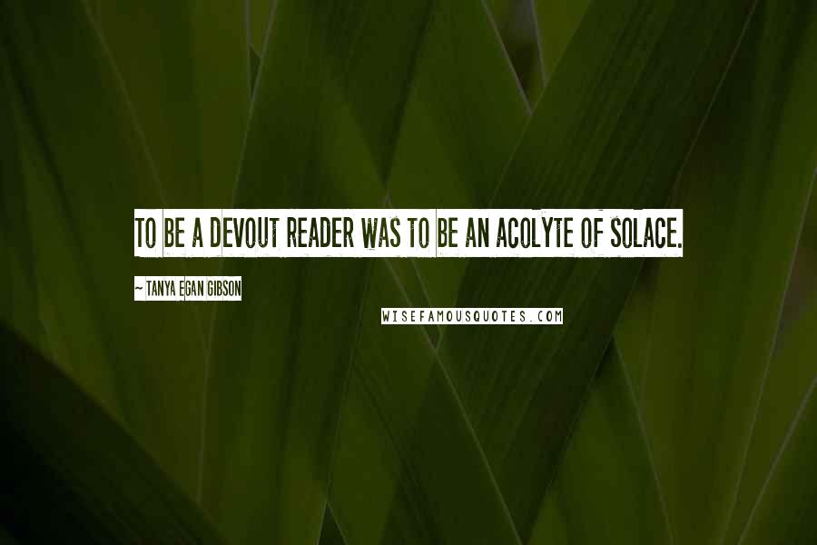 Tanya Egan Gibson Quotes: To be a devout reader was to be an acolyte of solace.