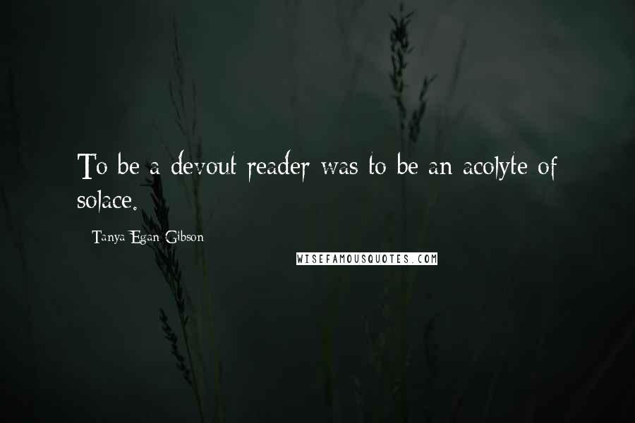 Tanya Egan Gibson Quotes: To be a devout reader was to be an acolyte of solace.