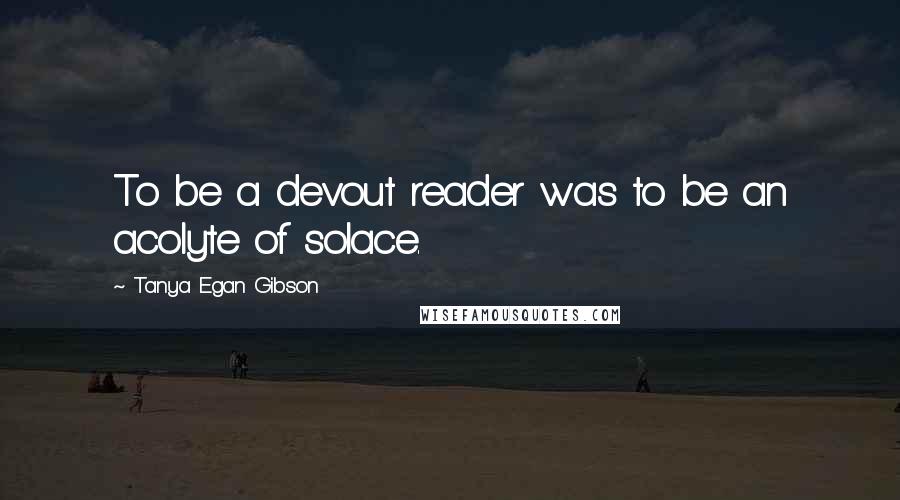 Tanya Egan Gibson Quotes: To be a devout reader was to be an acolyte of solace.