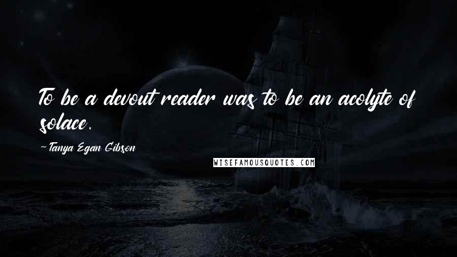 Tanya Egan Gibson Quotes: To be a devout reader was to be an acolyte of solace.