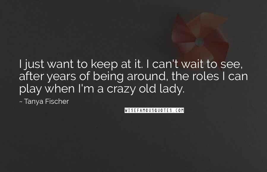 Tanya Fischer Quotes: I just want to keep at it. I can't wait to see, after years of being around, the roles I can play when I'm a crazy old lady.