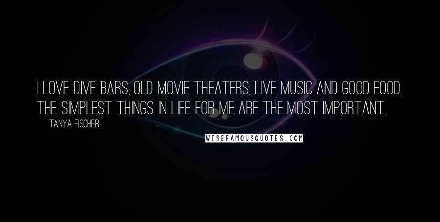 Tanya Fischer Quotes: I love dive bars, old movie theaters, live music and good food. The simplest things in life for me are the most important.