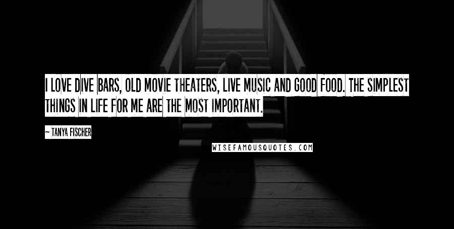 Tanya Fischer Quotes: I love dive bars, old movie theaters, live music and good food. The simplest things in life for me are the most important.