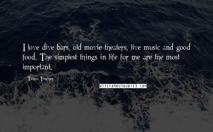 Tanya Fischer Quotes: I love dive bars, old movie theaters, live music and good food. The simplest things in life for me are the most important.