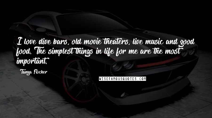 Tanya Fischer Quotes: I love dive bars, old movie theaters, live music and good food. The simplest things in life for me are the most important.