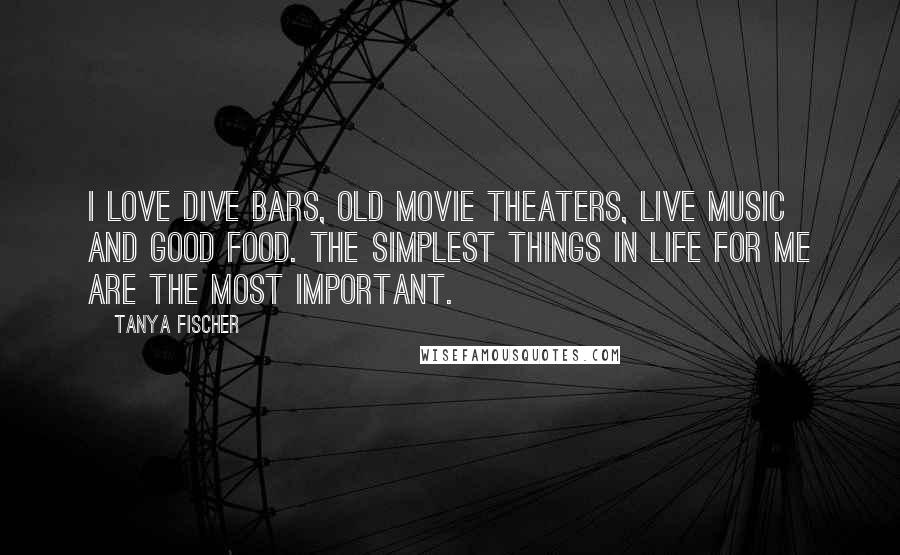 Tanya Fischer Quotes: I love dive bars, old movie theaters, live music and good food. The simplest things in life for me are the most important.