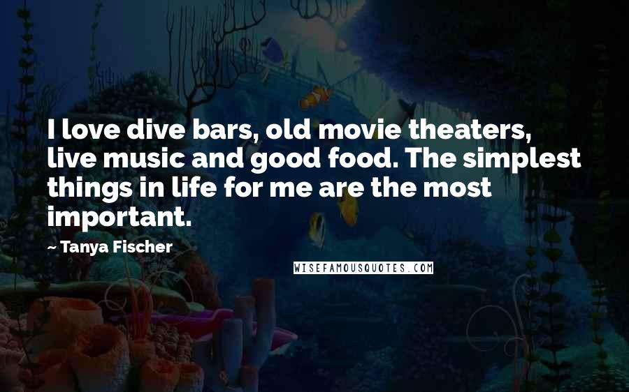 Tanya Fischer Quotes: I love dive bars, old movie theaters, live music and good food. The simplest things in life for me are the most important.