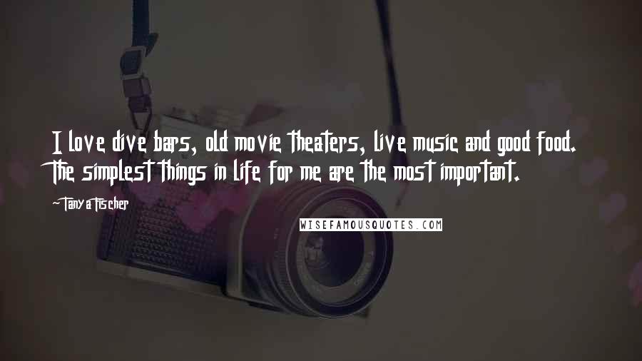 Tanya Fischer Quotes: I love dive bars, old movie theaters, live music and good food. The simplest things in life for me are the most important.