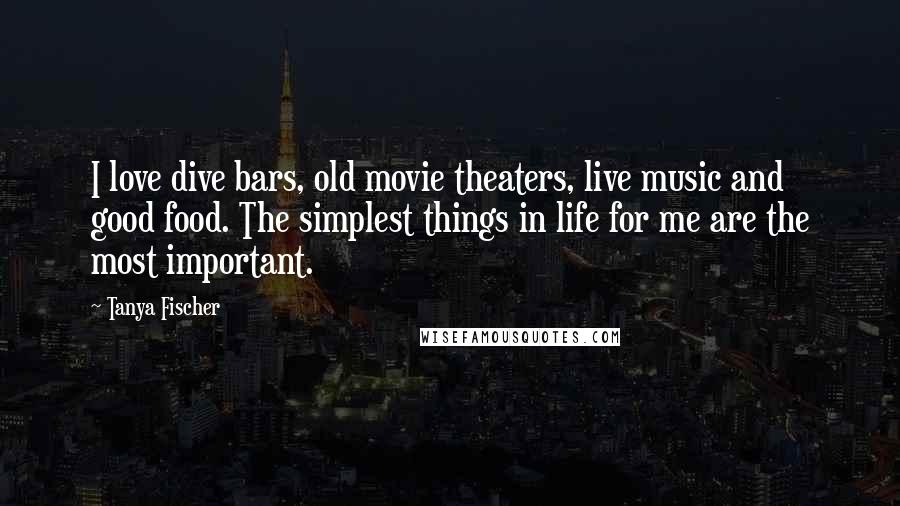 Tanya Fischer Quotes: I love dive bars, old movie theaters, live music and good food. The simplest things in life for me are the most important.