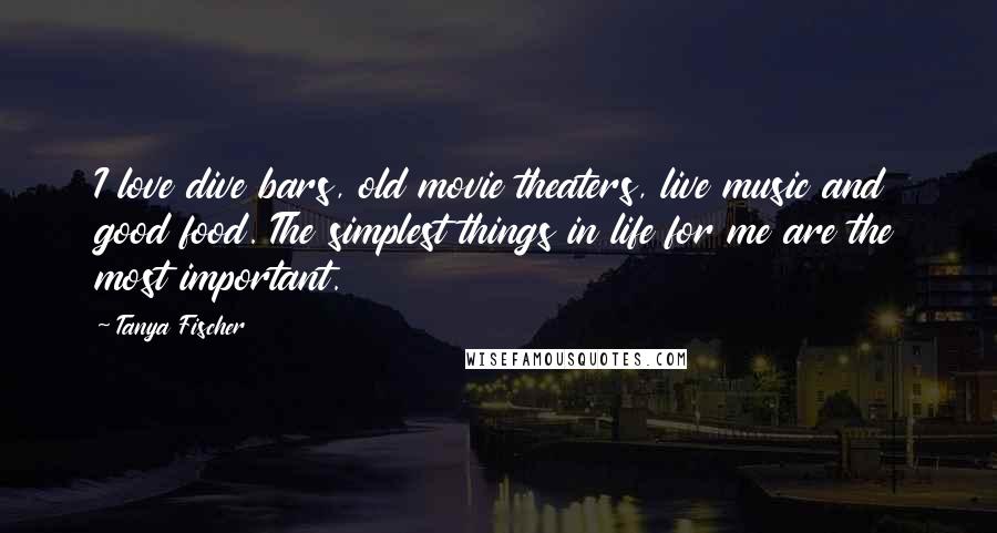 Tanya Fischer Quotes: I love dive bars, old movie theaters, live music and good food. The simplest things in life for me are the most important.