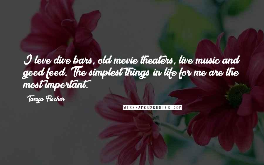 Tanya Fischer Quotes: I love dive bars, old movie theaters, live music and good food. The simplest things in life for me are the most important.
