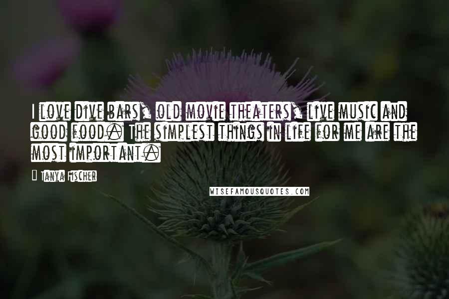 Tanya Fischer Quotes: I love dive bars, old movie theaters, live music and good food. The simplest things in life for me are the most important.