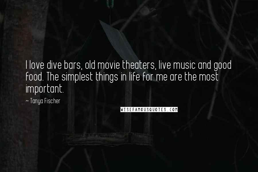 Tanya Fischer Quotes: I love dive bars, old movie theaters, live music and good food. The simplest things in life for me are the most important.