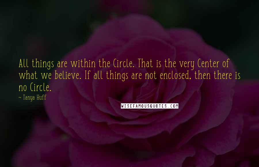 Tanya Huff Quotes: All things are within the Circle. That is the very Center of what we believe. If all things are not enclosed, then there is no Circle.