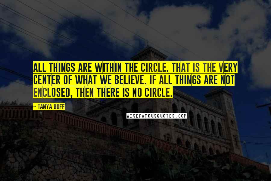 Tanya Huff Quotes: All things are within the Circle. That is the very Center of what we believe. If all things are not enclosed, then there is no Circle.