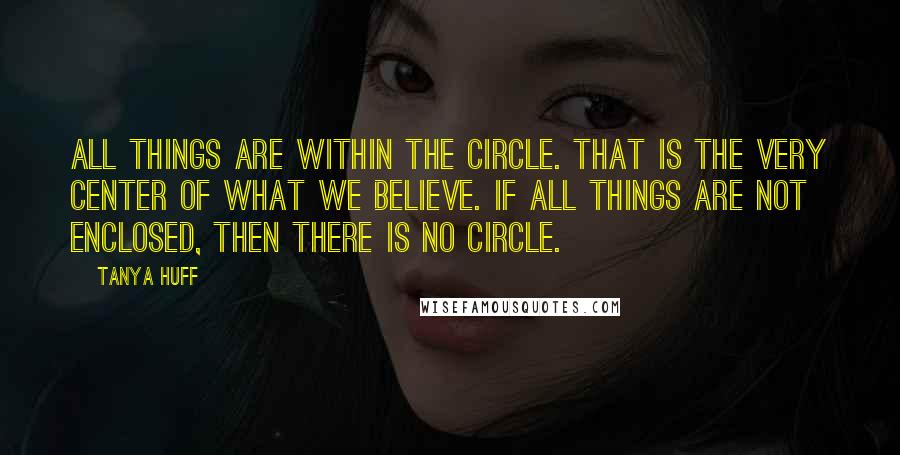 Tanya Huff Quotes: All things are within the Circle. That is the very Center of what we believe. If all things are not enclosed, then there is no Circle.