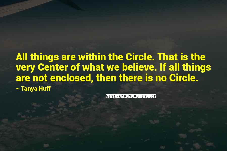 Tanya Huff Quotes: All things are within the Circle. That is the very Center of what we believe. If all things are not enclosed, then there is no Circle.