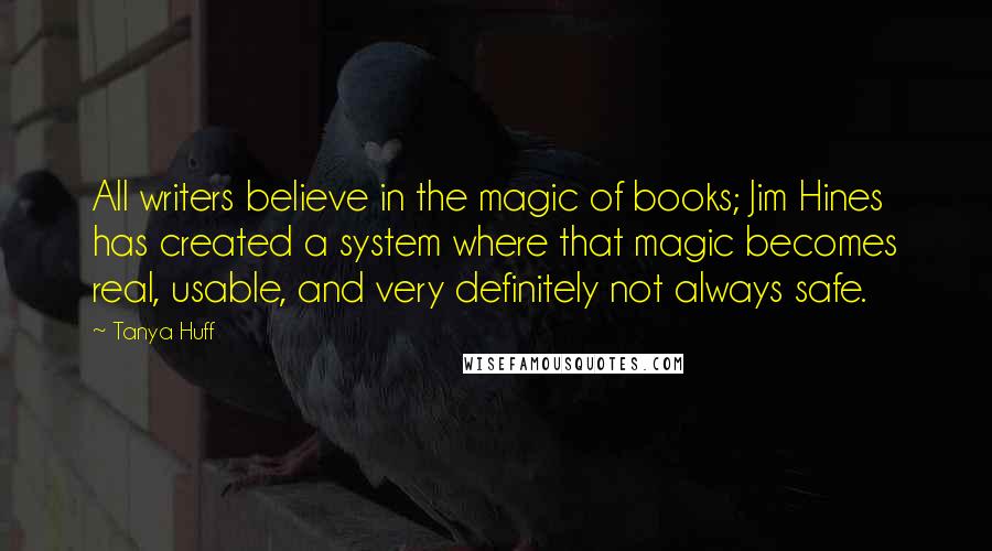 Tanya Huff Quotes: All writers believe in the magic of books; Jim Hines has created a system where that magic becomes real, usable, and very definitely not always safe.
