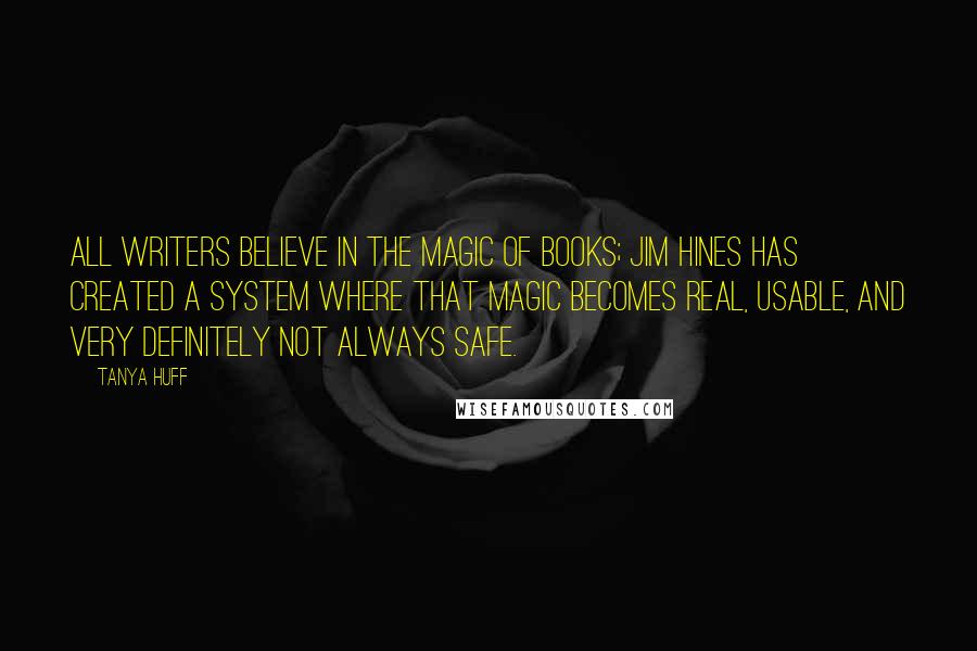 Tanya Huff Quotes: All writers believe in the magic of books; Jim Hines has created a system where that magic becomes real, usable, and very definitely not always safe.