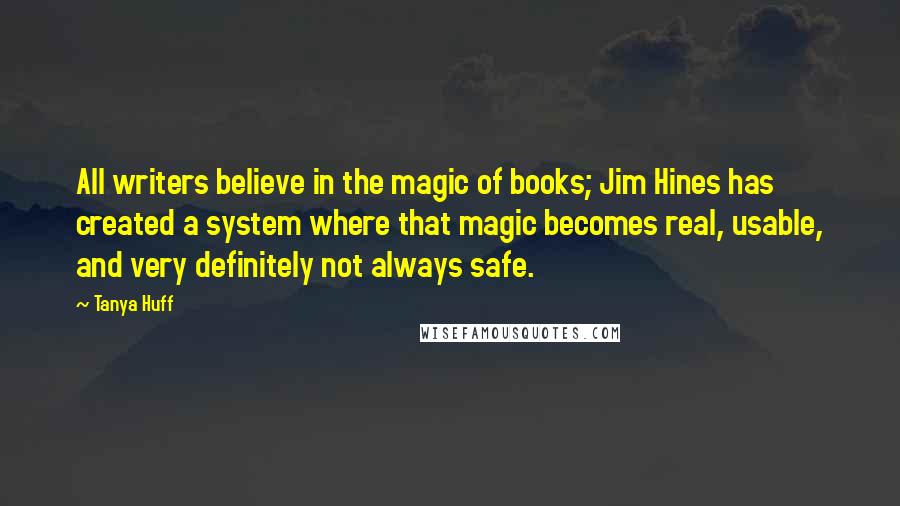 Tanya Huff Quotes: All writers believe in the magic of books; Jim Hines has created a system where that magic becomes real, usable, and very definitely not always safe.