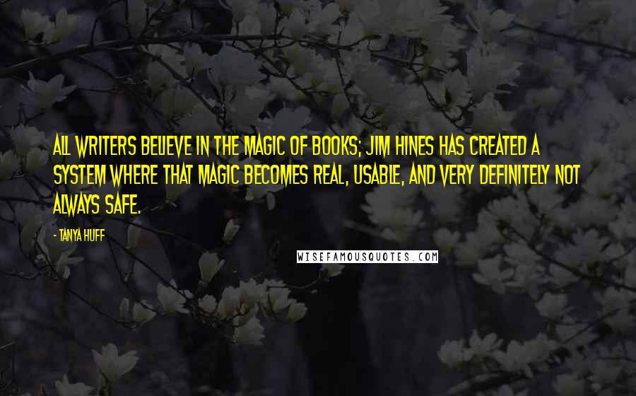 Tanya Huff Quotes: All writers believe in the magic of books; Jim Hines has created a system where that magic becomes real, usable, and very definitely not always safe.