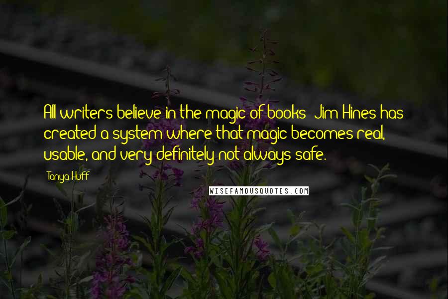 Tanya Huff Quotes: All writers believe in the magic of books; Jim Hines has created a system where that magic becomes real, usable, and very definitely not always safe.