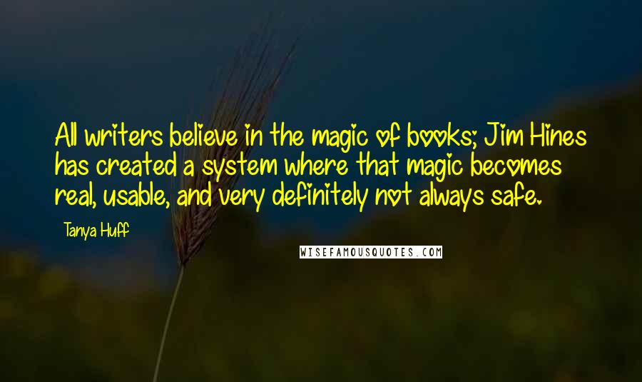 Tanya Huff Quotes: All writers believe in the magic of books; Jim Hines has created a system where that magic becomes real, usable, and very definitely not always safe.