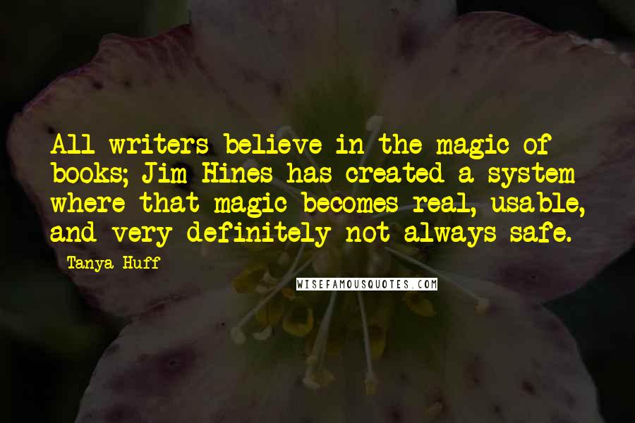 Tanya Huff Quotes: All writers believe in the magic of books; Jim Hines has created a system where that magic becomes real, usable, and very definitely not always safe.