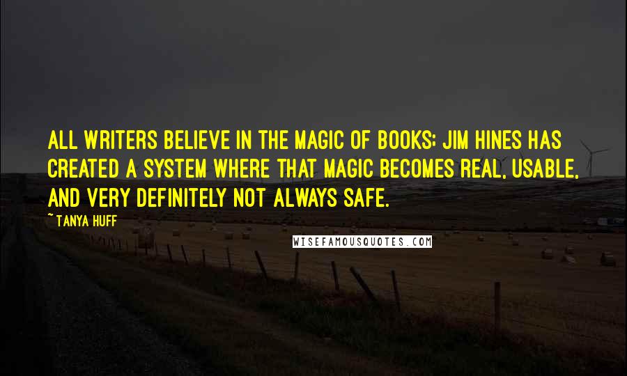 Tanya Huff Quotes: All writers believe in the magic of books; Jim Hines has created a system where that magic becomes real, usable, and very definitely not always safe.