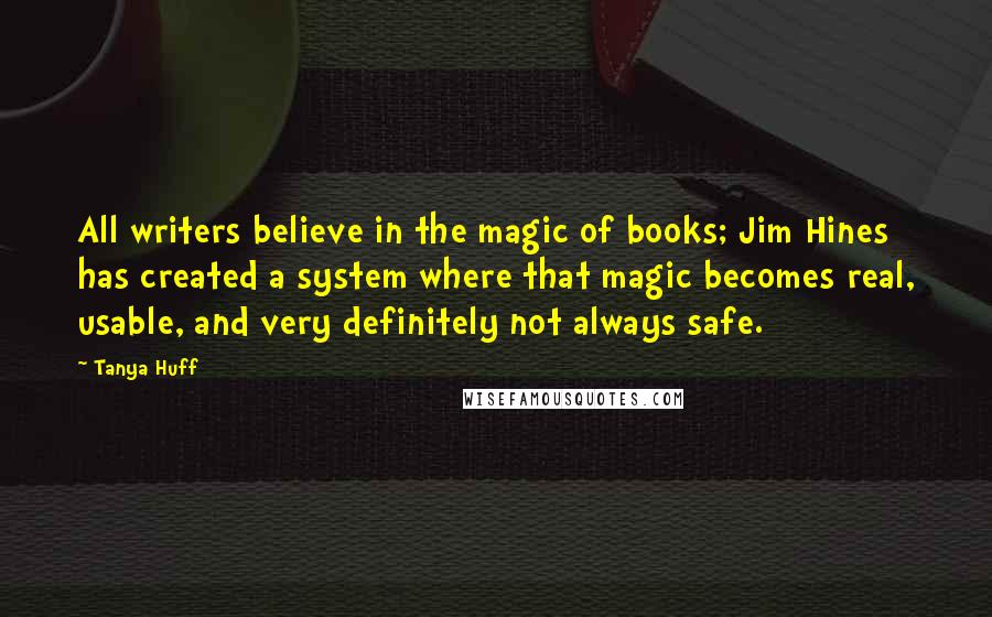 Tanya Huff Quotes: All writers believe in the magic of books; Jim Hines has created a system where that magic becomes real, usable, and very definitely not always safe.