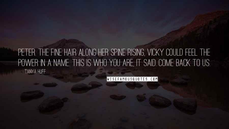 Tanya Huff Quotes: Peter. The fine hair along her spine rising, Vicky could feel the power in a name. This is who you are, it said. Come back to us.