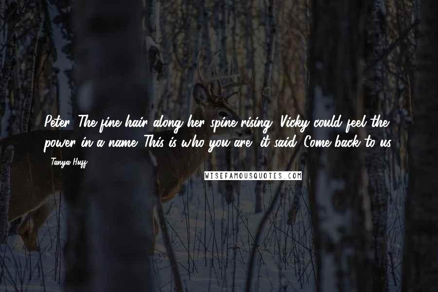 Tanya Huff Quotes: Peter. The fine hair along her spine rising, Vicky could feel the power in a name. This is who you are, it said. Come back to us.