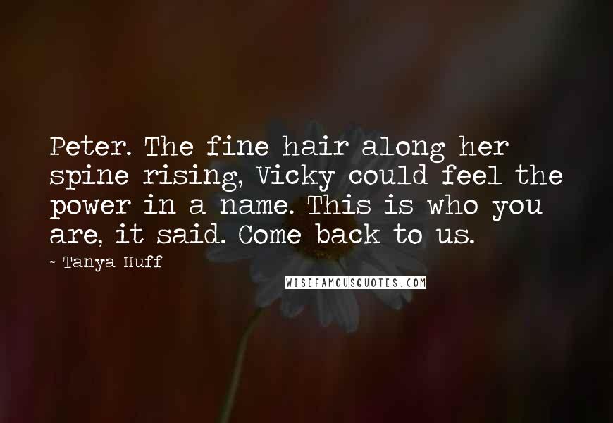 Tanya Huff Quotes: Peter. The fine hair along her spine rising, Vicky could feel the power in a name. This is who you are, it said. Come back to us.