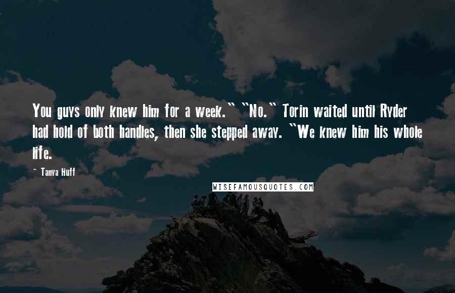 Tanya Huff Quotes: You guys only knew him for a week." "No." Torin waited until Ryder had hold of both handles, then she stepped away. "We knew him his whole life.