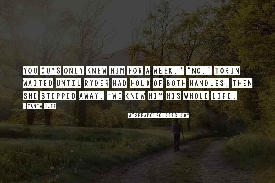 Tanya Huff Quotes: You guys only knew him for a week." "No." Torin waited until Ryder had hold of both handles, then she stepped away. "We knew him his whole life.