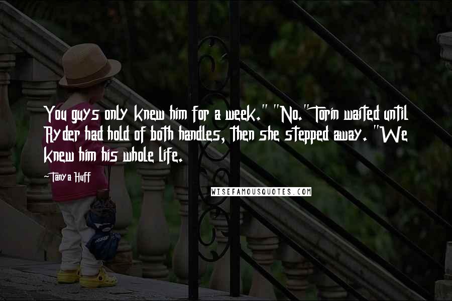 Tanya Huff Quotes: You guys only knew him for a week." "No." Torin waited until Ryder had hold of both handles, then she stepped away. "We knew him his whole life.