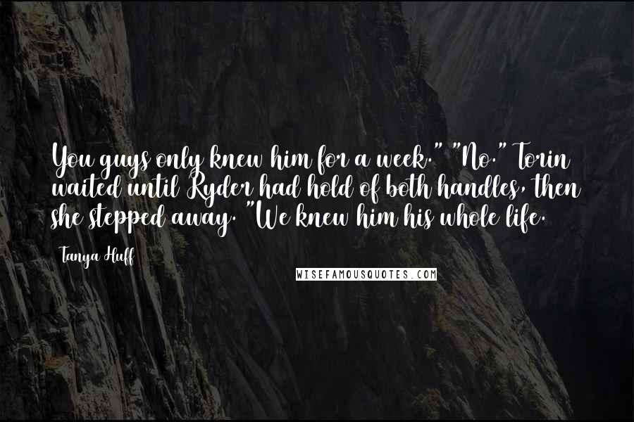 Tanya Huff Quotes: You guys only knew him for a week." "No." Torin waited until Ryder had hold of both handles, then she stepped away. "We knew him his whole life.