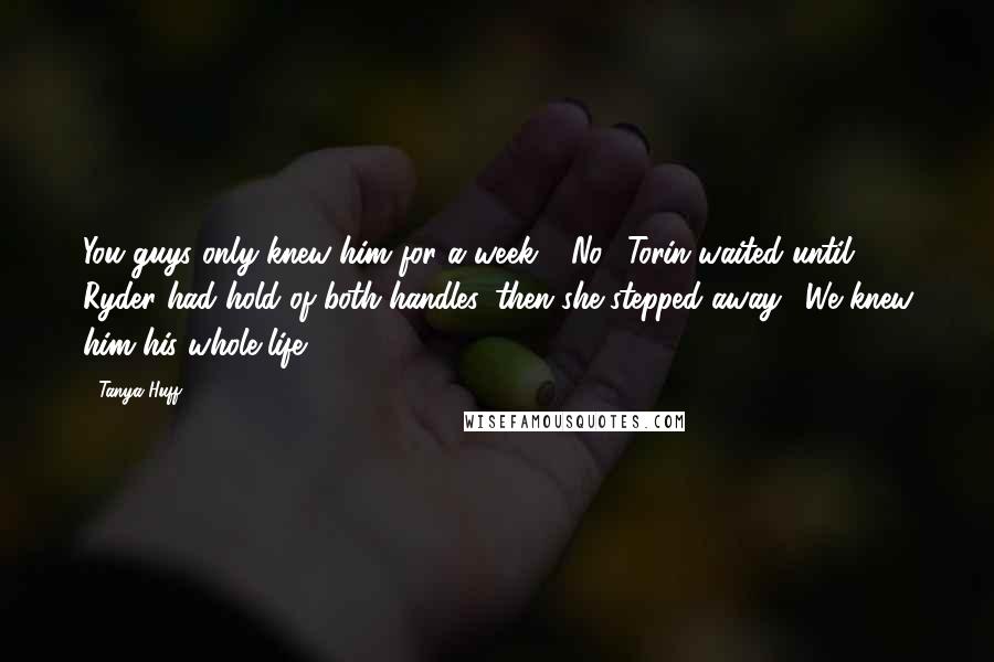 Tanya Huff Quotes: You guys only knew him for a week." "No." Torin waited until Ryder had hold of both handles, then she stepped away. "We knew him his whole life.