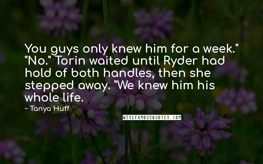 Tanya Huff Quotes: You guys only knew him for a week." "No." Torin waited until Ryder had hold of both handles, then she stepped away. "We knew him his whole life.