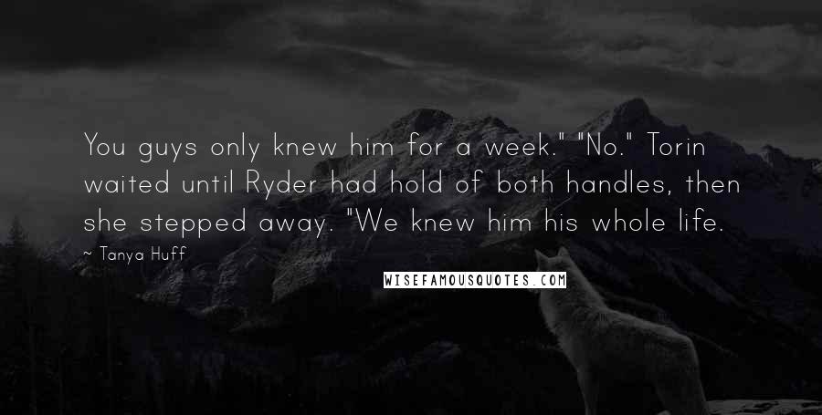 Tanya Huff Quotes: You guys only knew him for a week." "No." Torin waited until Ryder had hold of both handles, then she stepped away. "We knew him his whole life.