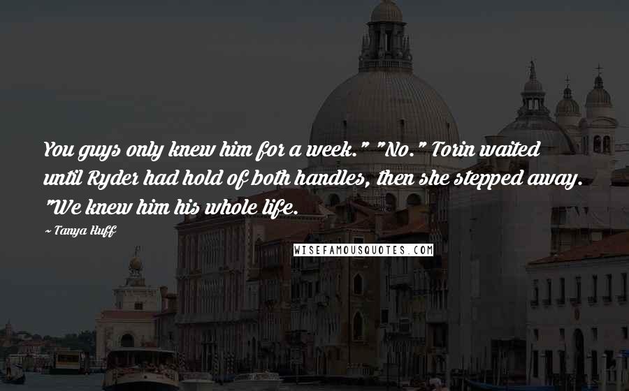 Tanya Huff Quotes: You guys only knew him for a week." "No." Torin waited until Ryder had hold of both handles, then she stepped away. "We knew him his whole life.