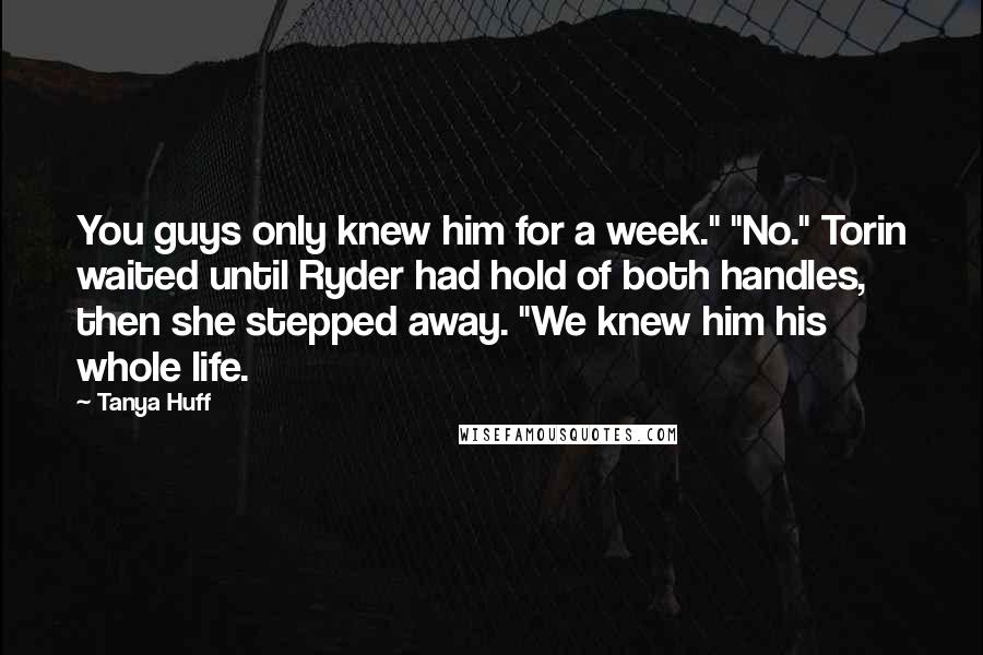 Tanya Huff Quotes: You guys only knew him for a week." "No." Torin waited until Ryder had hold of both handles, then she stepped away. "We knew him his whole life.