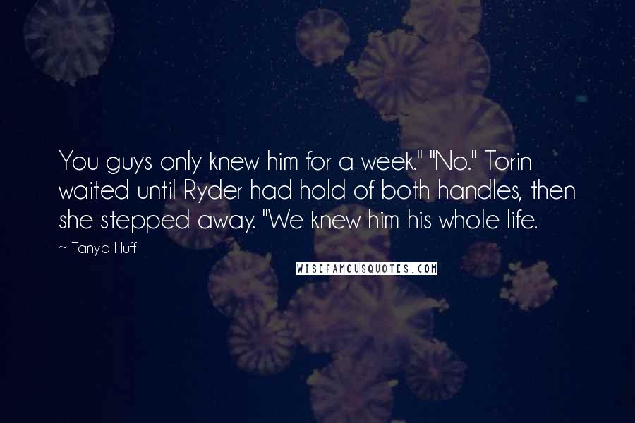 Tanya Huff Quotes: You guys only knew him for a week." "No." Torin waited until Ryder had hold of both handles, then she stepped away. "We knew him his whole life.