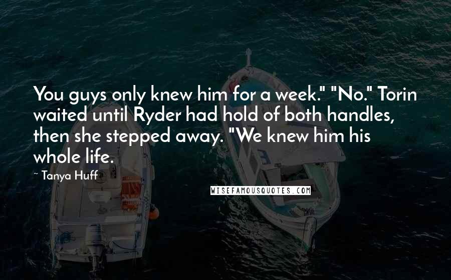 Tanya Huff Quotes: You guys only knew him for a week." "No." Torin waited until Ryder had hold of both handles, then she stepped away. "We knew him his whole life.