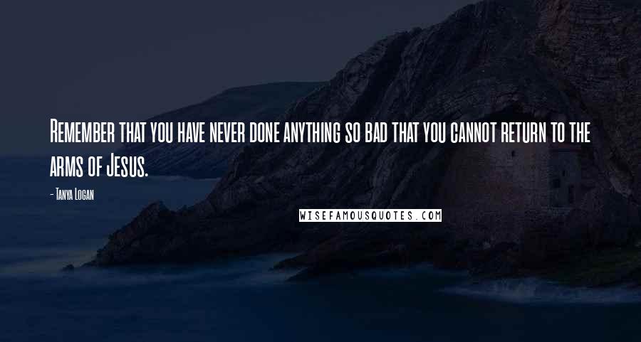 Tanya Logan Quotes: Remember that you have never done anything so bad that you cannot return to the arms of Jesus.