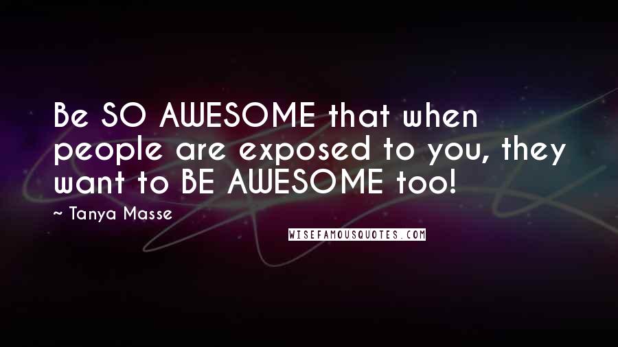 Tanya Masse Quotes: Be SO AWESOME that when people are exposed to you, they want to BE AWESOME too!