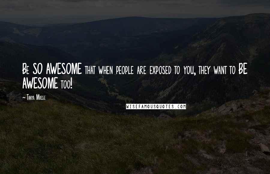 Tanya Masse Quotes: Be SO AWESOME that when people are exposed to you, they want to BE AWESOME too!