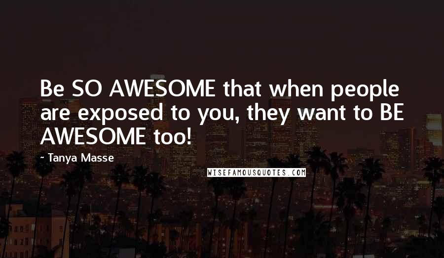Tanya Masse Quotes: Be SO AWESOME that when people are exposed to you, they want to BE AWESOME too!