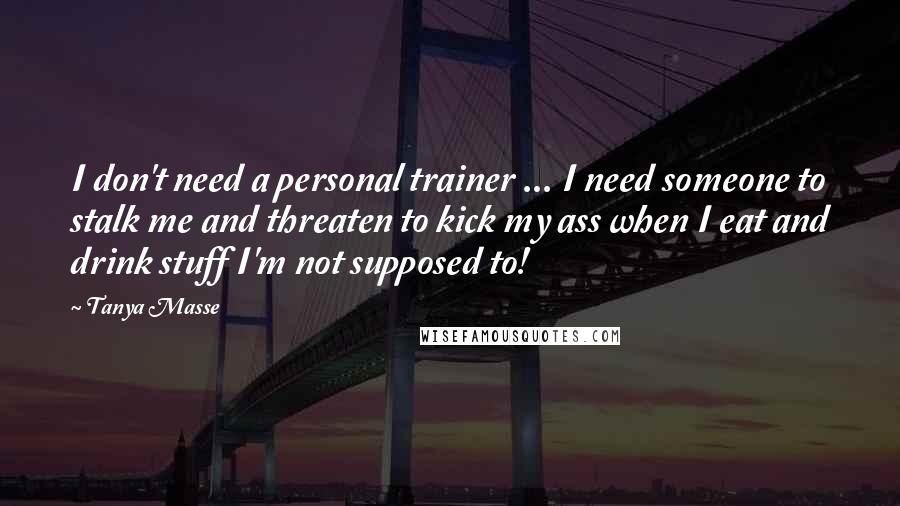 Tanya Masse Quotes: I don't need a personal trainer ... I need someone to stalk me and threaten to kick my ass when I eat and drink stuff I'm not supposed to!